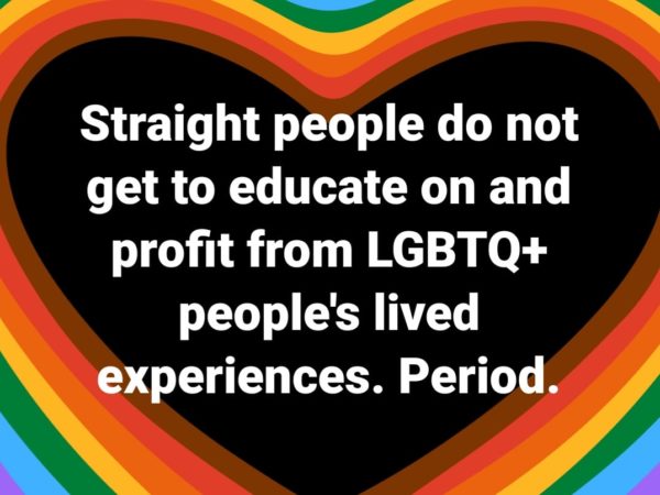Straight people do not get to educate on and profit from LGBTQ+ people's lived experiences.